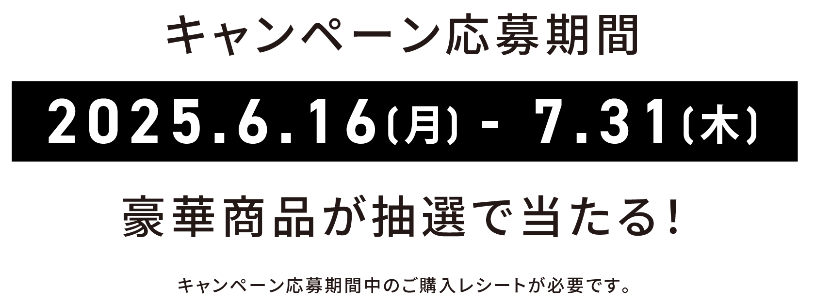 キャンペーン応募期間 2025.6.16(月) - 7.31(木) 豪華商品が抽選で当たる！ キャンペーン応募期間中のご購入レシートが必要です。
