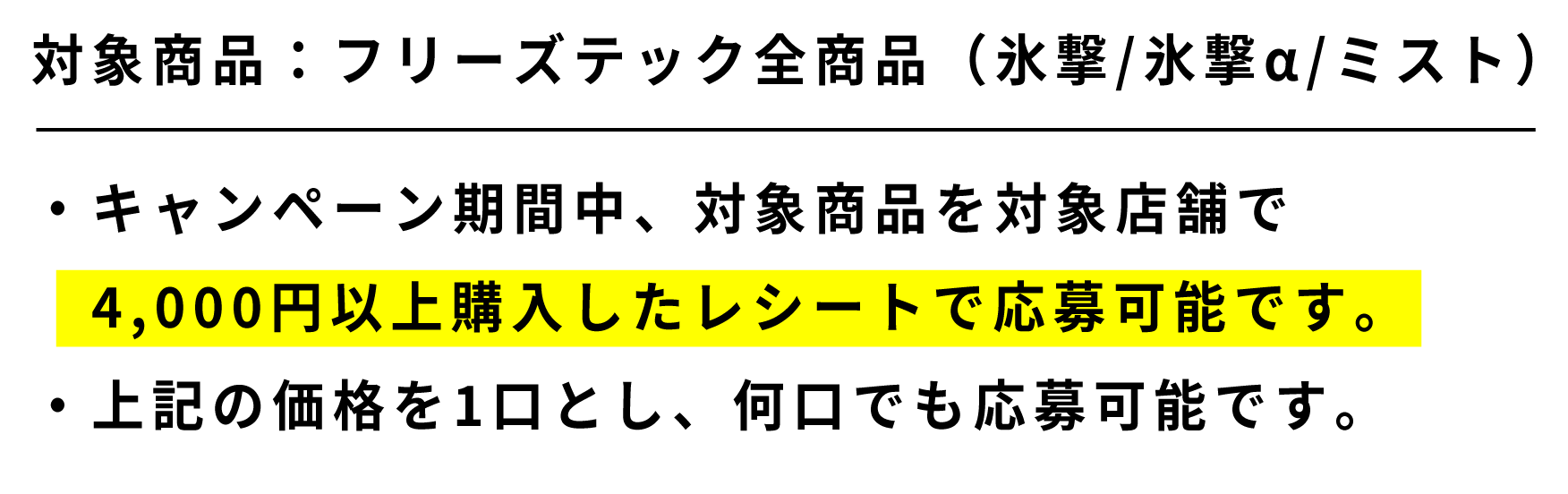 対象商品：フリーズテック全商品（氷撃/氷撃α/ミスト） ・キャンペーン期間中、対象商品を対象店舗で4,000円以上購入したレシートで応募可能です。・上記の価格を1口とし、何口でも応募可能です。