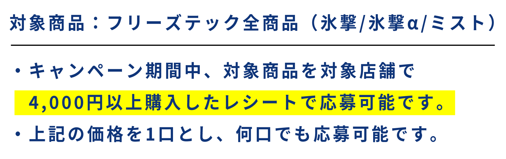 対象商品：フリーズテック全商品（氷撃/氷撃α/ミスト） ・キャンペーン期間中、対象商品を対象店舗で4,000円以上購入したレシートで応募可能です。・上記の価格を1口とし、何口でも応募可能です。